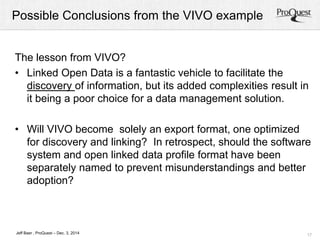 Possible Conclusions from the VIVO example 
The lesson from VIVO? 
• Linked Open Data is a fantastic vehicle to facilitate the 
discovery of information, but its added complexities result in 
it being a poor choice for a data management solution. 
• Will VIVO become solely an export format, one optimized 
for discovery and linking? In retrospect, should the software 
system and open linked data profile format have been 
separately named to prevent misunderstandings and better 
adoption? 
17 
Jeff Baer , ProQuest – Dec. 3, 2014 
 