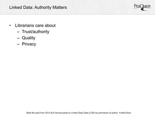 Linked Data: Authority Matters 
• Librarians care about 
– Trust/authority 
– Quality 
– Privacy 
ALA Slide Re-used from 2012 ALA Annual panel on Linked Open Data (LOD) by permission of a uAtnhonru, aYlv Cetoten fDeirveennc e, June 23, 2012 
 