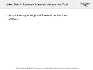 Linked Data in Research Materials Management Tools 
• A quick survey of support of the most popular tools: 
• Zotero  
ALA Slide Re-used from 2012 ALA Annual panel on Linked Open Data (LOD) by permission of a uAtnhonru, aYlv Cetoten fDeirveennc e, June 23, 2012 
 