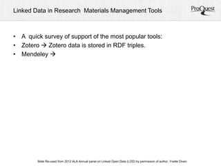 Linked Data in Research Materials Management Tools 
• A quick survey of support of the most popular tools: 
• Zotero  Zotero data is stored in RDF triples. 
• Mendeley  
ALA Slide Re-used from 2012 ALA Annual panel on Linked Open Data (LOD) by permission of a uAtnhonru, aYlv Cetoten fDeirveennc e, June 23, 2012 
 