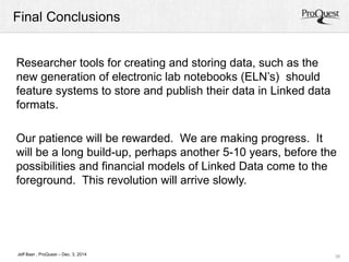 Final Conclusions 
Our patience will be rewarded. We are making progress. It 
will be a long build-up, perhaps another 5-10 years, before the 
possibilities and financial models of Linked Data come to the 
foreground. This revolution will arrive slowly. 
39 
Researcher tools for creating and storing data, such as the 
new generation of electronic lab notebooks (ELN’s) should 
feature systems to store and publish their data in Linked data 
formats. 
Jeff Baer , ProQuest – Dec. 3, 2014 
 