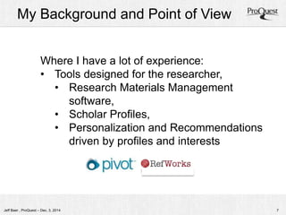 My Background and Point of View 
Where I have a lot of experience: 
• Tools designed for the researcher, 
• Research Materials Management 
software, 
• Scholar Profiles, 
• Personalization and Recommendations 
driven by profiles and interests 
Jeff Baer , ProQuest – Dec. 3, 2014 7 
 