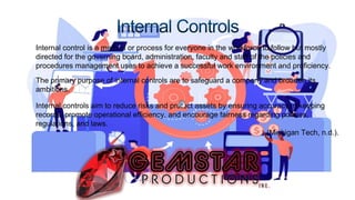 • Internal control is a method or process for everyone in the workforce to follow but mostly
directed for the governing board, administration, faculty and staff of the policies and
procedures management uses to achieve a successful work environment and proficiency.
• The primary purpose of internal controls are to safeguard a company and broaden its
ambitions.
• Internal controls aim to reduce risks and protect assets by ensuring accuracy in keeping
records, promote operational efficiency, and encourage fairness regarding policies,
regulations, and laws.
(Michigan Tech, n.d.).
 