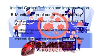 5.Monitor internal controls and activity:
• Develop controlled activities that ensure less risks within the
environment.
• Develop or implement innovations or technology tools, etc. to help
control activities.
• Implement control activities through procedures and policies.
 