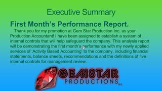 Thank you for my promotion at Gem Star Production Inc. as your
Production Accountant! I have been assigned to establish a system of
internal controls that will help safeguard the company. This analysis report
will be demonstrating the first month’s performance with my newly applied
services of ‘Activity Based Accounting’ to the company, including financial
statements, balance sheets, recommendations and the definitions of five
internal controls for management review.
 
