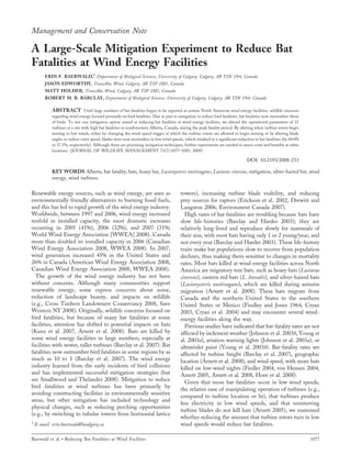 Management and Conservation Note
A Large-Scale Mitigation Experiment to Reduce Bat
Fatalities at Wind Energy Facilities
ERIN F. BAERWALD,1
Department of Biological Sciences, University of Calgary, Calgary, AB T2N 1N4, Canada
JASON EDWORTHY, TransAlta Wind, Calgary, AB T2P 2M1, Canada
MATT HOLDER, TransAlta Wind, Calgary, AB T2P 2M1, Canada
ROBERT M. R. BARCLAY, Department of Biological Sciences, University of Calgary, Calgary, AB T2N 1N4, Canada
ABSTRACT Until large numbers of bat fatalities began to be reported at certain North American wind energy facilities, wildlife concerns
regarding wind energy focused primarily on bird fatalities. Due in part to mitigation to reduce bird fatalities, bat fatalities now outnumber those
of birds. To test one mitigation option aimed at reducing bat fatalities at wind energy facilities, we altered the operational parameters of 21
turbines at a site with high bat fatalities in southwestern Alberta, Canada, during the peak fatality period. By altering when turbine rotors begin
turning in low winds, either by changing the wind-speed trigger at which the turbine rotors are allowed to begin turning or by altering blade
angles to reduce rotor speed, blades were near motionless in low wind speeds, which resulted in a significant reduction in bat fatalities (by 60.0%
or 57.5%, respectively). Although these are promising mitigation techniques, further experiments are needed to assess costs and benefits at other
locations. (JOURNAL OF WILDLIFE MANAGEMENT 73(7):1077–1081; 2009)
DOI: 10.2193/2008-233
KEY WORDS Alberta, bat fatality, bats, hoary bat, Lasionycteris noctivagans, Lasiurus cinereus, mitigation, silver-haired bat, wind
energy, wind turbines.
Renewable energy sources, such as wind energy, are seen as
environmentally friendly alternatives to burning fossil fuels,
and this has led to rapid growth of the wind energy industry.
Worldwide, between 1997 and 2006, wind energy increased
tenfold in installed capacity, the most dramatic increases
occurring in 2005 (41%), 2006 (32%), and 2007 (31%;
World Wind Energy Association [WWEA] 2008). Canada
more than doubled its installed capacity in 2006 (Canadian
Wind Energy Association 2008, WWEA 2008). In 2007,
wind generation increased 45% in the United States and
26% in Canada (American Wind Energy Association 2008,
Canadian Wind Energy Association 2008, WWEA 2008).
The growth of the wind energy industry has not been
without concerns. Although many communities support
renewable energy, some express concerns about noise,
reduction of landscape beauty, and impacts on wildlife
(e.g., Cross Timbers Landowners Conservancy 2008, Save
Western NY 2008). Originally, wildlife concerns focused on
bird fatalities, but because of many bat fatalities at some
facilities, attention has shifted to potential impacts on bats
(Kunz et al. 2007, Arnett et al. 2008). Bats are killed by
some wind energy facilities in large numbers, especially at
facilities with newer, taller turbines (Barclay et al. 2007). Bat
fatalities now outnumber bird fatalities in some regions by as
much as 10 to 1 (Barclay et al. 2007). The wind energy
industry learned from the early incidents of bird collisions
and has implemented successful mitigation strategies (but
see Smallwood and Thelander 2008). Mitigation to reduce
bird fatalities at wind turbines has been primarily by
avoiding constructing facilities in environmentally sensitive
areas, but other mitigation has included technology and
physical changes, such as reducing perching opportunities
(e.g., by switching to tubular towers from horizontal lattice
towers), increasing turbine blade visibility, and reducing
prey sources for raptors (Erickson et al. 2002, Drewitt and
Langston 2006, Environment Canada 2007).
High rates of bat fatalities are troubling because bats have
slow life-histories (Barclay and Harder 2003); they are
relatively long-lived and reproduce slowly for mammals of
their size, with most bats having only 1 or 2 young/year, and
not every year (Barclay and Harder 2003). These life-history
traits make bat populations slow to recover from population
declines, thus making them sensitive to changes in mortality
rates. Most bats killed at wind energy facilities across North
America are migratory tree bats, such as hoary bats (Lasiurus
cinereus), eastern red bats (L. borealis), and silver-haired bats
(Lasionycteris noctivagans), which are killed during autumn
migration (Arnett et al. 2008). These bats migrate from
Canada and the northern United States to the southern
United States or Mexico (Findley and Jones 1964, Cryan
2003, Cryan et al. 2004) and may encounter several wind-
energy facilities along the way.
Previous studies have indicated that bat-fatality rates are not
affected by inclement weather (Johnson et al. 2003b, Young et
al. 2003a), aviation warning lights (Johnson et al. 2003a), or
ultraviolet paint (Young et al. 2003b). Bat-fatality rates are
affected by turbine height (Barclay et al. 2007), geographic
location (Arnett et al. 2008), and wind speed, with more bats
killed on low-wind nights (Fiedler 2004, von Hensen 2004,
Arnett 2005, Arnett et al. 2008, Horn et al. 2008).
Given that more bat fatalities occur in low wind speeds,
the relative ease of manipulating operation of turbines (e.g.,
compared to turbine location or ht), that turbines produce
less electricity in low wind speeds, and that nonmoving
turbine blades do not kill bats (Arnett 2005), we examined
whether reducing the amount that turbine rotors turn in low
wind speeds would reduce bat fatalities.1
E-mail: erin.baerwald@ucalgary.ca
Baerwald et al. N Reducing Bat Fatalities at Wind Facilities 1077
 