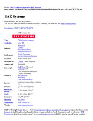 FROM: http://en.wikipedia.org/wiki/BAE_Systems
In accordance with Federal Laws provided For Educational and Information Purposes – i.e. of PUBLIC Interest



BAE Systems
From Wikipedia, the free encyclopedia
This article is about the British aerospace and defence company. For other uses, see BAE (disambiguation).

Coordinates:     51°16′25″N 0°46′00″W

                   BAE Systems plc



Type               Public limited company
Traded as          LSE: BA.
                   Aerospace
                   Defence
Industry
                   Naval shipbuilding
                   Information security
                   British Aerospace
Predecessor
                   Marconi Electronic Systems
Founded            30 November 1999
Headquarters       London, United Kingdom
Area served        Worldwide
                   Dick Olver (Chairman)
Key people
                   Ian King (CEO)
                   Civil and military aerospace
                   Defence electronics
Products           Naval vessels
                   Munitions
                   Land warfare systems
                   Maintenance, consultancy, training
Services
                   etc.
Revenue            £22.392 billion (2010)[1]
Operating
                   £1.505 billion (2010)[1]
income
Profit             £1.081 billion (2010)[1]
Employees          107,000 (2010)[2]
Divisions          See below
Subsidiaries       BAE Systems Inc.
Website            www.baesystems.com

BAE Systems plc (LSE: BA.) is a British multinational defence, security and aerospace company headquartered in
London, United Kingdom, that has global interests, particularly in North America through its subsidiary BAE
Systems Inc. BAE is among the world's largest military contractors; in 2009 it was the second-largest based on
 