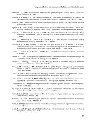 Empreendedorismo nas incubadoras: Reflexões sobre tendências atuais


Bermudez, L. A. (2000). Incubadoras de Empresas e Inovação tecnológica: o caso de Brasília. Revista Par-
     cerias Estratégicas, 8, 31-44.
Beuren, I. M., & Raupp, F. M. (2003). Compartilhamento do Conhecimento em Incubadoras de Empresas: um
      Estudo Multicasos das Incubadoras de Santa Catarina Associadas à Anprotec. Anais XXVII ENANPAD.
Bearse, P. (1993). The evaluation of business incubation projects. Athens, OH: The National Business
      Incubation Association.
Bignetti, L. P. (1999). Strategic actions and innovation practices in knowledge-based firms. Tese de Dou-
       torado em Administração, École des Hautes Études Commerciales, University of Montreal, Montreal.
Borges-Jr, C. V., Bernasconi, M., & Filion, L. J. (2003). La création des entreprises de haute technologie (EHT)
      Examen de la documentation. Cahier de la Recherche de la Chaire d´Entrepreneurship Maclean Hunter,
      11, 39-50.
Brush, C. G., Duhaime, I. M., Gartner, W. B., Stewart, A. et al. (2003). Doctoral education in the field of
       entrepreneurship. Journal of Management, 29 (3), 309-331.
Fonseca, S. A., & Kruglianskas, I. (2000, pp. 3-4) apud Beuren, I. M., & Raupp, F. M. (2003).
     Compartilhamento do Conhecimento em Incubadoras de Empresas: um Estudo Multicasos das
     Incubadoras de Santa Catarina Associadas à ANPROTEC. Anais XXVII ENANPAD
Guedes, M., Filártiga, G., & Medeiros, L. (1999). Atas As incubadoras de empresas no Brasil – panorama
      99. ANPROTEC.
Hannon, P. D. (2003). A conceptual development framework for management and leadership learning in the
     UK incubator sector. Education + Training, 45 (8/9), 449-460.
Hansen, M., Chesbrough, J., Nohria, N., & Sull, D. (2000). Networked incubators: the houses of the new
      economy. Harvard Business Review, Sep-Oct, 75-83.
Judice, V. M. M., Baêta, A. M.C., Baêta-Lara, F. M. C. (2002). Parques Tecnológicos e desenvolvimento
       regional. In XXXVII Assembléia do Conselho Latino-americano de Escolas de Administração. Porto
       Alegre: Anais/UFRGS.
Lalkaka, R. (2003). Business Incubator in developing countries: characteristics and performance. Interna-
      tional Journal of Entrepreneurship and Innovation Management, 3 (1/2), 31-55.
Lemos, M. V. de, & Maculan, A.-M. D. (1998). O papel das incubadoras no apoio às empresas de base tecno-
      lógica. In XX Simpósio de Gestão da Inovação Tecnológica (pp. 569-581). São Paulo: Anais.
Lucas de Sousa, E. C. (Org.) (2001). Empreendedorismo: competência para as Pequenas e Médias Empresas.
      Brasília: ANPROTEC.
McDougall, P. P., Oviatt, B. M., & Shrader, R. C. (2003). A comparison of international and domestic new
     ventures. Journal of International Entrepreneurship, 1, 58-82.
Morais, E. F. C. (1997). A incubadora como fator de Inovação tecnológica em pequenos empreendimentos.
      Tese de mestrado. Brasília: UNB.
Morais, E. F. C. (2001). Multiincubação: ampliando o suporte a empreendimentos através da incubação
      física e virtual. Brasília: ANPROTEC.
Morris, M. (1998). Entreprenerial intensity: suitainable advantage for individuals, organizations and societies.
       London: Quorum.
Oviatt, B. M., & McDougall, P. P. (1995). Global start-ups: entrepreneurs on a worldwide stage. Academy of
       Management Executive, 9 (2), 30-43.


                                                                                                             17
 