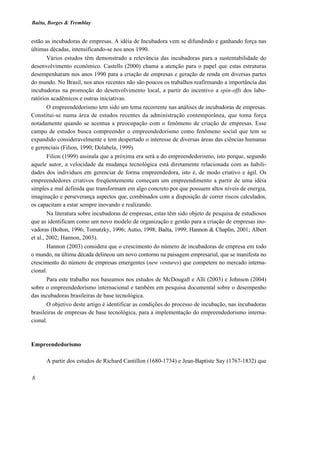 Baêta, Borges & Tremblay


estão as incubadoras de empresas. A idéia de Incubadora vem se difundindo e ganhando força nas
últimas décadas, intensificando-se nos anos 1990.
        Vários estudos têm demonstrado a relevância das incubadoras para a sustentabilidade do
desenvolvimento econômico. Castells (2000) chama a atenção para o papel que estas estruturas
desempenharam nos anos 1990 para a criação de empresas e geração de renda em diversas partes
do mundo. No Brasil, nos anos recentes não são poucos os trabalhos reafirmando a importância das
incubadoras na promoção do desenvolvimento local, a partir do incentivo a spin-offs dos labo-
ratórios acadêmicos e outras iniciativas.
        O empreendedorismo tem sido um tema recorrente nas análises de incubadoras de empresas.
Constitui-se numa área de estudos recentes da administração contemporânea, que toma força
notadamente quando se acentua a preocupação com o fenômeno de criação de empresas. Esse
campo de estudos busca compreender o empreendedorismo como fenômeno social que tem se
expandido consideravelmente e tem despertado o interesse de diversas áreas das ciências humanas
e gerenciais (Filion, 1990; Dolabela, 1999).
        Filion (1999) assinala que a próxima era será a do empreendedorismo, isto porque, segundo
aquele autor, a velocidade da mudança tecnológica está diretamente relacionada com as habili-
dades dos indivíduos em gerenciar de forma empreendedora, isto é, de modo criativo e ágil. Os
empreendedores criativos freqüentemente começam um empreendimento a partir de uma idéia
simples e mal definida que transformam em algo concreto por que possuem altos níveis de energia,
imaginação e perseverança aspectos que, combinados com a disposição de correr riscos calculados,
os capacitam a estar sempre inovando e realizando.
        Na literatura sobre incubadoras de empresas, estas têm sido objeto de pesquisa de estudiosos
que as identificam como um novo modelo de organização e gestão para a criação de empresas ino-
vadoras (Bolton, 1996; Tomatzky, 1996; Autio, 1998; Baêta, 1999; Hannon & Chaplin, 2001; Albert
et al., 2002; Hannon, 2003).
        Hannon (2003) considera que o crescimento do número de incubadoras de empresa em todo
o mundo, na última década delineou um novo contorno na paisagem empresarial, que se manifesta no
crescimento do número de empresas emergentes (new ventures) que competem no mercado interna-
cional.
        Para este trabalho nos baseamos nos estudos de McDougall e Alli (2003) e Johnson (2004)
sobre o empreendedorismo internacional e também em pesquisa documental sobre o desempenho
das incubadoras brasileiras de base tecnológica.
        O objetivo deste artigo é identificar as condições do processo de incubação, nas incubadoras
brasileiras de empresas de base tecnológica, para a implementação do empreendedorismo interna-
cional.



Empreendedorismo

      A partir dos estudos de Richard Cantillon (1680-1734) e Jean-Baptiste Say (1767-1832) que

8
 