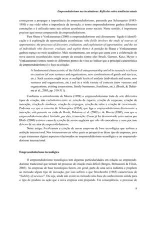 Empreendedorismo nas incubadoras: Reflexões sobre tendências atuais


começaram a propagar a importância do empreendedorismo, passando por Schumpeter (1883-
1950) e sua visão sobre a importância da inovação, o termo empreendedorismo ganhou diferentes
conotações e é utilizado tanto nas esferas econômicas como sociais. Neste sentido, é importante
precisar aqui nossa compreensão de empreendedorismo.
      Para Shane e Venkataraman (2000) o empreendedorismo está diretamente ligado à identifi-
cação e à exploração de oportunidades econômicas: «the fields involves the study of sources of
opportunities; the processes of discovery, evaluation, and exploitation of opportunities; and the set
of individuals who discover, evaluate, and exploit them.» A posição de Shane e Venkataraman
ganhou espaço no meio acadêmico. Mais recentemente, um artigo que conta com a colaboração de
nove autores reconhecidos neste campo de estudos (entre eles Brush, Gartner, Katz, Meyer e
Venkataraman) tentou reunir os diferentes pontos de vista ao indicar que a principal característica
do empreendedorismo é o foco na criação:
         A fundamental characteristic of the field of entrepreneurship and of its research is a focus
         on creation (of new ventures and organizations, new combinations of goods and services,
         etc.). Such creation might occur at multiple levels of analysis (individuals and teams, new
         ventures and organizations, etc.) and in a wide variety of contexts (new ventures and
         organizations, existing corporations, family businesses, franchises, etc.). (Brush, & Duhai-
         me et al., 2003, pp. 310-311).
      Conforme o entendimento de Morris (1998) o empreendedorismo trata de sete diferentes
tipos de criação, não excludentes entre si: criação de riqueza, criação de empresas, criação de
inovação, criação de mudança, criação de empregos, criação de valor e criação de crescimento.
Podemos ver que o conceito de Schumpeter (1934), que liga o empreendedorismo diretamente a
inovação, está presente na visão de Brush, Duhaime et al. (2003) e de Morris (1998), mas que o
empreendedorismo não é limitado, por eles, à inovação. Como já foi demonstrado entre outros por
Bhide (2000) existem casos de criação de novos negócios que não são inovadores e nem por isso
deixam de ser atos de empreendedorismo.
      Neste artigo, focalizamos a criação de novas empresas de base tecnológica que tenham a
ambição internacional. Nos interessamos em saber quais as perspectivas desse tipo de empresas, para
o que trataremos alguns aspectos relacionados ao empreendedorismo tecnológico e ao empreende-
dorismo internacional.


Empreendedorismo tecnológico

       O empreendedorismo tecnológico tem algumas particularidades em relação ao empreende-
dorismo tradicional que tornam tal processo de criação mais difícil (Borges, Bernasconi & Filion,
2003). As empresas de base tecnológica fazem, em geral, parte de uma nova indústria e propõem
ao mercado algum tipo de inovação, por isso sofrem o que Stinchombe (1965) caracterizou de
“liability of newness”. Ou seja, ainda não existe no mercado uma base de conhecimento sólida para
o tipo de produto ou ação que a nova empresa está propondo. Em conseqüência, o processo de

                                                                                                   9
 