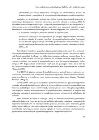 Empreendedorismo nas incubadoras: Reflexões sobre tendências atuais


          universidades, associações empresariais e fundações, são canalizadoras do processo de
          desenvolvimento e consolidação de empreendimentos inovadores no mercado competitivo.

       Incubadora é a denominação utilizada para definir o espaço institucional para apoiar a
transformação de empresários potenciais em empresas crescentes e lucrativas (Lalkaka, 2003). As
incubadoras promovem oportunidades para o desenvolvimento tecnológico do processo produtivo e
oferecem aos novos empreendedores, além de espaço físico e os serviços de escritório, o apoio
administrativo, aconselhamento e consultoria gerencial e de marketing (Baêta, 1999; Von Zedtwitz, 2003).
      Já as incubadoras tecnológicas podem ser definidas da seguinte forma:

          Incubadoras tecnológicas são organizações que abrigam empreendimentos nascentes,
          geralmente oriundos de pesquisa científica, cujo projeto implica inovações. Tais organi-
          zações oferecem espaço e serviços subsidiados que favorecem o empresariamento e o de-
          senvolvimento de produtos ou processos de alto conteúdo científico e tecnológico. (Baêta,
          1999, p. 30)

      As incubadoras brasileiras apresentam algumas características como: maior foco no incenti-
vo ao empreendedorismo e ao desenvolvimento econômico regional; vínculo crescente com o mer-
cado formal; capacidade de abrigar, em média, treze empresas, sendo que a menor abriga 4 e a
maior 119; a infra-estrutura e os serviços ofertados aos incubados absorvem amplo espectro de
recursos; trabalham com quadro de pessoal reduzido; o grau de instrução das pessoas é alto,
abrigando 89% de pessoal com nível superior e 32% com pós-graduação; e tem a maior parte de
seu custo coberto por entidades gestoras, instituições parceiras e pelas próprias empresas incubadas
(Barquette, 2000).
       A ANPROTEC relaciona a criação de incubadoras com o «estímulo à cooperação entre uni-
versidades e a sociedade, com a otimização do potencial regional no desenvolvimento econômico,
social, tecnológico e, principalmente, com o incentivo ao empreendedorismo» (Guedes, Filártiga &
Medeiros, 1999, p. 9).
       Salomão (1999) afirma que as incubadoras, quando bem estruturadas, apresentam importantes
resultados: adequação à questão urbana, adoção de novas tecnologias, aumento de produtividade com
ênfase na qualidade para maior competitividade, minimização dos custos pela ação compartilhada
entre empresas, estímulo ao associativismo e ao empreendedorismo, sintonização da empresa com
a chamada sociedade do conhecimento e inserção das empresas no processo de globalização da
economia.
       Para o Ministério de Ciência e Tecnologia (2000), são considerados necessários, para implan-
tação de Incubadoras de Empresas, serviços que viabilizem a formação, capacitação e treinamento de
empresário-empreendedores nos principais aspectos gerenciais, tais como gestão empresarial, gestão
da inovação tecnológica, comercialização de produtos e serviços no mercado doméstico e externo,
contabilidade, marketing, assistência jurídica, captação de recursos, contratos com financiadores,
gestão da inovação tecnológica, engenharia de produção e propriedade intelectual.

                                                                                                     13
 