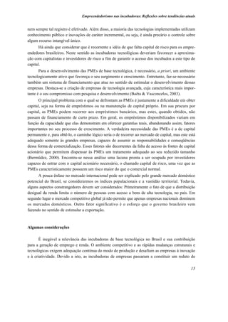 Empreendedorismo nas incubadoras: Reflexões sobre tendências atuais


nem sempre tal registro é efetivado. Além disso, a maioria das tecnologias implementadas utilizam
conhecimento público e inovações de caráter incremental, ou seja, é ainda precário o controle sobre
algum recurso intangível único.
       Há ainda que considerar que é recorrente a idéia de que falta capital de risco para os empre-
endedores brasileiros. Neste sentido as incubadoras tecnológicas deveriam favorecer a aproxima-
ção com capitalistas e investidores de risco a fim de garantir o acesso dos incubados a este tipo de
capital.
       Para o desenvolvimento das PMEs de base tecnológica, é necessário, a priori, um ambiente
tecnologicamente ativo que favoreça o seu surgimento e crescimento. Entretanto, faz-se necessário
também um sistema de financiamento que atue no sentido de estimular o desenvolvimento dessas
empresas. Destaca-se a criação de empresas de tecnologia avançada, cuja característica mais impor-
tante é o seu compromisso com pesquisa e desenvolvimento (Baêta & Vasconcelos, 2003).
       O principal problema com o qual se defrontam as PMEs é justamente a dificuldade em obter
capital, seja na forma de empréstimos ou na manutenção de capital próprio. Em sua procura por
capital, as PMEs podem recorrer aos empréstimos bancários, mas estes, quando obtidos, não
passam de financiamento de curto prazo. Em geral, os empréstimos disponibilizados variam em
função da capacidade que elas demonstram em oferecer garantias reais, abandonando assim, fatores
importantes no seu processo de crescimento. A verdadeira necessidade das PMEs é a de capital
permanente e, para obtê-lo, o caminho lógico seria o de recorrer ao mercado de capital, mas este está
adequado somente às grandes empresas, capazes de assumir as responsabilidades e conseqüências
dessa forma de comercialização. Esses fatores são decorrentes da falta de acesso às fontes de capital
acionário que permitem dispensar às PMEs um tratamento adequado ao seu reduzido tamanho
(Bermüdez, 2000). Encontra-se nessa análise uma lacuna pronta a ser ocupada por investidores
capazes de entrar com o capital acionário necessário, o chamado capital de risco, uma vez que as
PMEs caracteristicamente possuem um risco maior do que o comercial normal.
      A pouca ênfase no mercado internacional pode ser explicado pelo grande mercado doméstico
potencial do Brasil, se considerarmos os índices populacionais e a vastidão territorial. Todavia,
alguns aspectos constrangedores devem ser considerados: Primeiramente o fato de que a distribuição
desigual da renda limita o número de pessoas com acesso a bens de alta tecnologia, no país. Em
segundo lugar o mercado competitivo global já não permite que apenas empresas nacionais dominem
os mercados domésticos. Outro fator significativo é o esforço que o governo brasileiro vem
fazendo no sentido de estimular a exportação.



Algumas considerações

       É inegável a relevância das incubadoras de base tecnológica no Brasil e sua contribuição
para a geração de emprego e renda. O ambiente competitivo e as rápidas mudanças estruturais e
tecnológicas exigem adequação contínua do modo de produção e desafiam as empresas à inovação
e à criatividade. Devido a isto, as incubadoras de empresas passaram a constituir um reduto de

                                                                                                  15
 