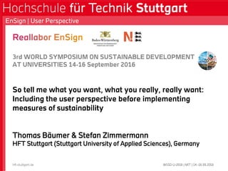 3rd WORLD SYMPOSIUM ON SUSTAINABLE DEVELOPMENT
AT UNIVERSITIES 14-16 September 2016
So tell me what you want, what you really, really want:
Including the user perspective before implementing
measures of sustainability
Thomas Bäumer & Stefan Zimmermann
HFT Stuttgart (Stuttgart University of Applied Sciences), Germany
WSSD-U-2016 | MIT | 14.-16.09.2016
EnSign | User Perspective
hft-stuttgart.de
 