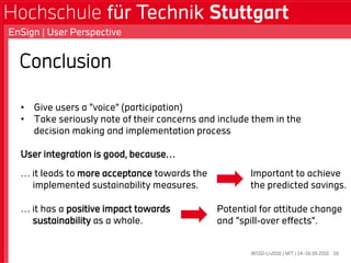 Conclusion
• Give users a “voice” (participation)
• Take seriously note of their concerns and include them in the
decision making and implementation process
User integration is good, because…
WSSD-U-2016 | MIT | 14.-16.09.2016
EnSign | User Perspective
16
… it leads to more acceptance towards the
implemented sustainability measures.
… it has a positive impact towards
sustainability as a whole.
Important to achieve
the predicted savings.
Potential for attitude change
and “spill-over effects”.
 