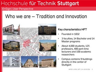 WSSD-U-2016 | MIT | 14.-16.09.2016
EnSign | User Perspective
5
Key characteristics HFT
• Founded in 1832
• 3 faculties, 14 Bachelor and 14
Master programs
• About 4,000 students, 125
professors, 400 part-time
lecturers and 100 academic
researchers
• Campus contains 9 buildings
directly in the center of
Stuttgart
Who we are – Tradition and Innovation
 