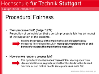Procedural Fairness
• “Fair-process-effect” (Folger 1977)
Perception of an individual that a certain process is fair has an impact
of the evaluation of the outcome.
• How can we render a process fair?
WSSD-U-2016 | MIT | 14.-16.09.2016
EnSign | User Perspective
10
Making the process of the implementation of sustainability
measures fairer should result in more positive perceptions of and
behaviors towards the implemented measures.
The opportunity to state ones’ own opinion. Voicing ones’ own
ideas and attitudes, regardless whether this leads to the desired
outcome or not, makes people see a process as more fair.
 