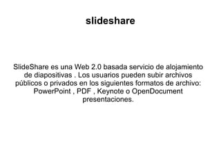 slideshare
SlideShare es una Web 2.0 basada servicio de alojamiento
de diapositivas . Los usuarios pueden subir archivos
públicos o privados en los siguientes formatos de archivo:
PowerPoint , PDF , Keynote o OpenDocument
presentaciones.
 