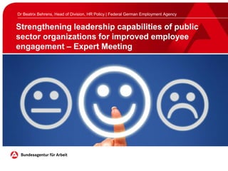 Strengthening leadership capabilities of public
sector organizations for improved employee
engagement – Expert Meeting
Dr Beatrix Behrens, Head of Division, HR Policy | Federal German Employment Agency
 