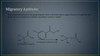 • In an unsymmetrical ketone, that group migrates which is the better able to supply electrons. Amongst the alkyl
group, the ease of migration is tertiary> secondary> primary> methyl.
 
