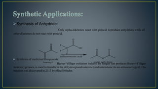 Synthesis of Anhydride:
Only alpha-diketones react with peracid toproduce anhydrides while all
other diketones do not react with peracid.
 Synthesis of medicinal compounds:
Baeyer-Villiger oxidation induced by fungus that produces Baeyer-Villiger
monooxygenases, is used to transform the dehydroepiandrosterone (androstenolone) to an anticancer agent. This
reaction was discovered in 2013 byAlina Swizdor.
 