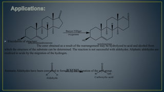  Elucidation of structure:
The ester obtained as a result of the rearrangement may be hydrolyzed to acid and alcohol from
which the structure of the substrate can be determined. The reaction is not successful with aldehydes. Aliphatic aldehydes are
oxidized to acids by the migration of the hydrogen.
Aromatic Aldehydes have been converted to formats by the migration of the aryl group.
 