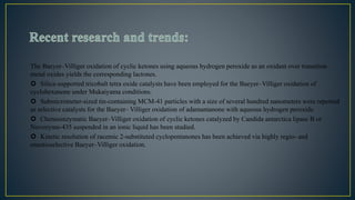 The Baeyer–Villiger oxidation of cyclic ketones using aqueous hydrogen peroxide as an oxidant over transition
metal oxides yields the corresponding lactones.
 Silica-supported tricobalt tetra oxide catalysts have been employed for the Baeyer–Villiger oxidation of
cyclohexanone under Mukaiyama conditions.
 Submicrometer-sized tin-containing MCM-41 particles with a size of several hundred nanometers were reported
as selective catalysts for the Baeyer– Villiger oxidation of adamantanone with aqueous hydrogen peroxide.
 Chemoenzymatic Baeyer–Villiger oxidation of cyclic ketones catalyzed by Candida antarctica lipase B or
Novozyme-435 suspended in an ionic liquid has been studied.
 Kinetic resolution of racemic 2-substituted cyclopentanones has been achieved via highly regio- and
enantioselective Baeyer–Villiger oxidation.
 