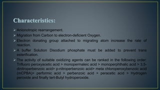  Anionotropic rearrangement.
 Migration from Carbon to electron-deficient Oxygen.
 Electron donating group attached to migrating atom increase the rate of
reaction.
 A buffer Solution Disodium phosphate must be added to prevent trans
esterification.
 The activity of suitable oxidizing agents can be ranked in the following order:
Trifluoro peroxyacetic acid > monopermaleic acid > monoperphthalic acid > 3,5-
dinitroperbenzoic acid> p-nitroperbenzoic acid> meta chloroperoxybenzoic acid
(mCPBA)> performic acid > perbenzoic acid > peracetic acid > Hydrogen
peroxide and finally tert-Butyl hydroperoxide.
 