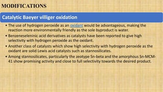 MODIFICATIONS
Catalytic Baeyer villiger oxidation
• The use of hydrogen peroxide as an oxidant would be advantageous, making the
reaction more environmentally friendly as the sole byproduct is water.
• Benzeneseleninic acid derivatives as catalysts have been reported to give high
selectivity with hydrogen peroxide as the oxidant.
• Another class of catalysts which show high selectivity with hydrogen peroxide as the
oxidant are solid Lewis acid catalysts such as stannosilicates.
• Among stannosilicates, particularly the zeotype Sn-beta and the amorphous Sn-MCM-
41 show promising activity and close to full selectivity towards the desired product.
 
