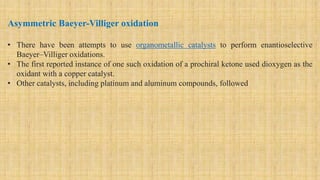 Asymmetric Baeyer-Villiger oxidation
• There have been attempts to use organometallic catalysts to perform enantioselective
Baeyer–Villiger oxidations.
• The first reported instance of one such oxidation of a prochiral ketone used dioxygen as the
oxidant with a copper catalyst.
• Other catalysts, including platinum and aluminum compounds, followed
 