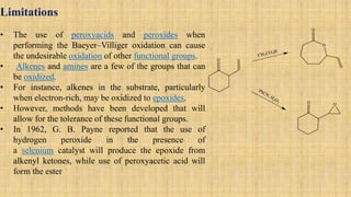 Limitations
• The use of peroxyacids and peroxides when
performing the Baeyer–Villiger oxidation can cause
the undesirable oxidation of other functional groups.
• Alkenes and amines are a few of the groups that can
be oxidized.
• For instance, alkenes in the substrate, particularly
when electron-rich, may be oxidized to epoxides.
• However, methods have been developed that will
allow for the tolerance of these functional groups.
• In 1962, G. B. Payne reported that the use of
hydrogen peroxide in the presence of
a selenium catalyst will produce the epoxide from
alkenyl ketones, while use of peroxyacetic acid will
form the ester
 