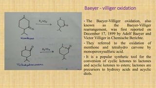 Baeyer - villiger oxidation
• The Baeyer-Villiger oxidation, also
known as the Baeyer-Villiger
rearrangement, was first reported on
December 17, 1899 by Adolf Baeyer and
Victor Villiger in Chemische Berichte.
• They referred to the oxidation of
menthone and tetrahydro carvone by
monoperoxysulfuric acid.
• It is a popular synthetic tool for the
conversion of cyclic ketones to lactones
and acyclic ketones to esters; lactones are
precursors to hydroxy acids and acyclic
diols.
 
