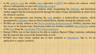 • In the catalytic cycle the cellular redox equivalent NADPH first reduces the cofactor, which
allows it subsequently to react with molecular oxygen.
• The resulting peroxyflavin is the catalytic entity oxygenating the substrate, and theoretical
studies suggest that the reaction proceeds through the same Criegee intermediate as observed in
the chemical reaction.
• After the rearrangement step forming the ester product, a hydroxyflavin remains, which
spontaneously eliminates water to form oxidized flavin, thereby closing the catalytic cycle.
• BVMOs are closely related to the flavin-containing monooxygenases (FMOs), enzymes that
also occur in the human body, functioning within the frontline metabolic detoxification system
of the liver along the cytochrome P450 monooxygenases.
• Human FMOs was in fact shown to be able to catalyse Baeyer-Villiger reactions, indicating
that the reaction may occur in the human body as well.
• BVMOs have been widely studied due to their potential as biocatalysts, that is, for an
application in organic synthesis.
 