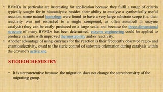 • BVMOs in particular are interesting for application because they fulfil a range of criteria
typically sought for in biocatalysis: besides their ability to catalyse a synthetically useful
reaction, some natural homologs were found to have a very large substrate scope (i.e. their
reactivity was not restricted to a single compound, as often assumed in enzyme
catalysis) they can be easily produced on a large scale, and because the three-dimensional
structure of many BVMOs has been determined, enzyme engineering could be applied to
produce variants with improved thermostability and/or reactivity.
• Another advantage of using enzymes for the reaction is their frequently observed regio- and
enantioselectivity, owed to the steric control of substrate orientation during catalysis within
the enzyme’s active site.
STEREOCHEMISTRY
• It is stereoretentive because the migration does not change the sterechemsitry of the
migrating group.
 