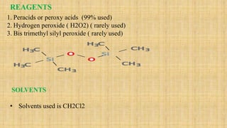 REAGENTS
1. Peracids or peroxy acids (99% used)
2. Hydrogen peroxide ( H2O2) ( rarely used)
3. Bis trimethyl silyl peroxide ( rarely used)
SOLVENTS
• Solvents used is CH2Cl2
 