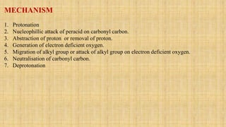 MECHANISM
1. Protonation
2. Nucleophillic attack of peracid on carbonyl carbon.
3. Abstraction of proton or removal of proton.
4. Generation of electron deficient oxygen.
5. Migration of alkyl group or attack of alkyl group on electron deficient oxygen.
6. Neutralisation of carbonyl carbon.
7. Deprotonation
 