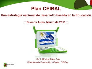 Plan CEIBAL Una estrategia nacional de desarrollo basada en la Educación :: Buenos Aires, Marzo de 2011 :: Prof. Mónica Báez Sus Directora de Educación -  Centro CEIBAL 