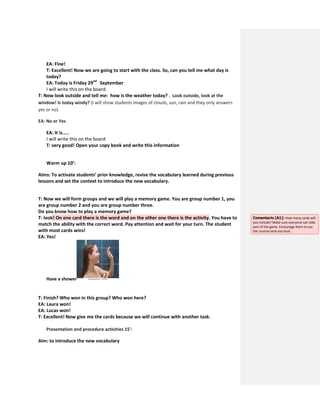 EA: Fine!
T: Excellent! Now we are going to start with the class. So, can you tell me what day is
today?
EA: Today is Friday 29nd
September
I will write this on the board.
T: Now look outside and tell me: how is the weather today? . Look outside, look at the
window! Is today windy? (I will show students images of clouds, sun, rain and they only answers
yes or no)
EA: No or Yes
EA: It is…..
I will write this on the board
T: very good! Open your copy book and write this information
Warm up 10’:
Aims: To activate students’ prior knowledge, revise the vocabulary learned during previous
lessons and set the context to introduce the new vocabulary.
T: Now we will form groups and we will play a memory game. You are group number 1, you
are group number 2 and you are group number three.
Do you know how to play a memory game?
T: look! On one card there is the word and on the other one there is the activity. You have to
match the ability with the correct word. Pay attention and wait for your turn. The student
with most cards wins!
EA: Yes!
Have a shower
T: Finish? Who won in this group? Who won here?
EA: Laura won!
EA: Lucas won!
T: Excellent! Now give me the cards because we will continue with another task.
Presentation and procedure activities 15’:
Aim: to introduce the new vocabulary
Comentario [A1]: How many cards will
you include? Make sure everyone can take
part of the game. Encourage them to say
the routine verb out loud.
 