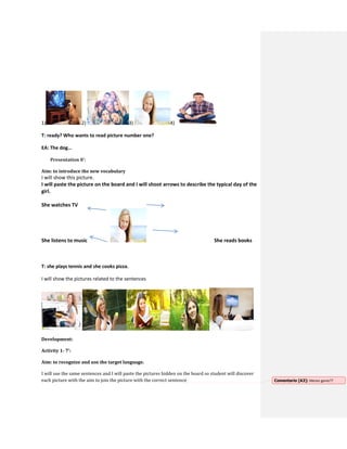 1) 2) 3) 4)
T: ready? Who wants to read picture number one?
EA: The dog…
Presentation 8’:
Aim: to introduce the new vocabulary
I will show this picture.
I will paste the picture on the board and I will shoot arrows to describe the typical day of the
girl.
She watches TV
She listens to music She reads books
T: she plays tennis and she cooks pizza.
I will show the pictures related to the sentences
Development:
Activity 1- 7’:
Aim: to recognize and use the target language.
I will use the same sentences and I will paste the pictures hidden on the board so student will discover
each picture with the aim to join the picture with the correct sentence Comentario [A3]: Memo game??
 