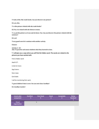 T: look at this. She reads books. Can you discover one picture?
EA: yes, this.
T: is this picture related with she reads books?
EA: No, it is related with she listens to music.
T: so, put the picture as it was and sit down. You. Can you discover the picture related with the
sentence?
EA: yes!
T:very good! now let’s continue with another activity
Closure:
Activity 2- 10’:
Aim: To practise and assess students what they learned in class.
T :I will give you a copy where you will find the hidden word. The words are related to the
pictures you have worked with.
Find a hidden word
Awcht VT:
Lniset ot muics:
Aypl istenn:
Kooc izzpa:
Eard obok:
I will be monitoring their work.
T: great children! time is over. See you next class. Goodbye!
EA: Goodbye teacher!
Lesson plan
component
Excellent
5
Very Good
4
Good
3
Acceptable
2
Below
Standard
1
Visual
organization
x
 