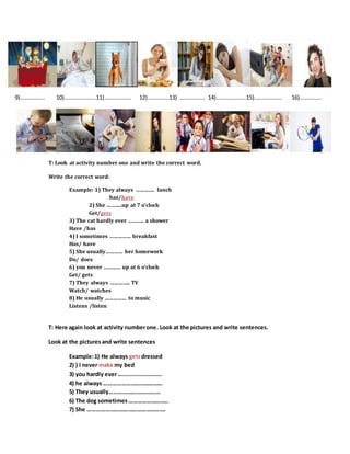 9)…………….. 10)………………….11)………………. 12)……………13) ……………… 14)…………………15)………………. 16)……………
T: Look at activity number one and write the correct word.
Write the correct word:
Example: 1) They always …………. lunch
has/have
2) She ………..up at 7 o’clock
Get/gets
3) The cat hardly ever ……….. a shower
Have /has
4) I sometimes …………… breakfast
Has/ have
5) She usually………… her homework
Do/ does
6) you never ………… up at 6 o’clock
Get/ gets
7) They always ………….. TV
Watch/ watches
8) He usually …………… to music
Listens /listen
T: Here again look at activity numberone. Look at the pictures and write sentences.
Look at the pictures and write sentences
Example:1) He always getsdressed
2) ) I never make my bed
3) you hardly ever ….......................
4) he always …………………………………
5) They usually…………………………….
6) The dog sometimes……………………..
7) She …………………………………………….
 