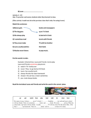 8) Lucas ...........................................
Activity 4- 10’:
Aim: To practise and assess students what they learned in class.
(This activity I could not do in the previous class that's why I'm using it now)
Match the sentences
1)Marcos gets books and newspapers
2) The dog goes up at 7 o’clock
3) We always play to bed at 8 o’clock
4) I sometimesread tenniswith friends
5) They nevermake TV with her brother
6) Lucia usuallywatches theirbeds
7) Nicolas neverlistens to pop music.
Put the words in order.
Example:1) Sometimes-Lauraand Friends- tennis-play
Laura and friends sometimes playtennis
2) watch-I-TV- hardlyever
3) never- They - to-go-bed-at-9-0’clock
4) Laura- has-usually-lunch
5) always-Nicolas-her-does-homework
6) shower- the cat-has-a-never-sometimes
7) you- read-always-books.
Read the textabout Lucas and friends and write the word in the correct place.
go get watch have play read cook do clean have
My name is Lucas. I always …….. up at 7 o’clock. I ………… breakfast, …….. my teeth and I go to school
with my friends. There, we sometimes ………. tennis and ……….books. We never ………..pizzas. When the
school ends, I get home with my family. I usually …………….TV with my sister. We like horror films. After
that, I ……….. my homework. Then, we ………..dinner and we ………… to bed at 10 o’clock.
 