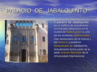 PALACIO DE JABALQUINTOPALACIO DE JABALQUINTO
• ElEl palacio de Jabalquintopalacio de Jabalquinto
es un edificio de arquitecturaes un edificio de arquitectura
civil situado intramuros en lacivil situado intramuros en la
ciudad deciudad de BaezaBaeza ((JaénJaén) y uno) y uno
de los símbolosde los símbolos patrimonialespatrimoniales
más destacados de la misma ymás destacados de la misma y
deldel SeñoríoSeñorío y posteriory posterior
Marquesado deMarquesado de JabalquintoJabalquinto..
Actualmente forma parte de laActualmente forma parte de la
sedesede Antonio MachadoAntonio Machado de lade la
Universidad InternacionalUniversidad Internacional
 