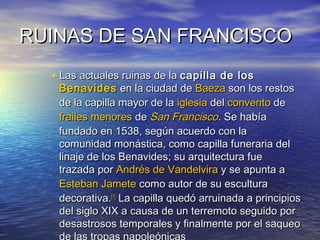 RUINAS DE SAN FRANCISCORUINAS DE SAN FRANCISCO
• Las actuales ruinas de laLas actuales ruinas de la capilla de loscapilla de los
BenavidesBenavides en la ciudad deen la ciudad de BaezaBaeza son los restosson los restos
de la capilla mayor de lade la capilla mayor de la iglesiaiglesia deldel conventoconvento dede
frailes menoresfrailes menores dede San FranciscoSan Francisco. Se había. Se había
fundado en 1538, según acuerdo con lafundado en 1538, según acuerdo con la
comunidad monástica, como capilla funeraria delcomunidad monástica, como capilla funeraria del
linaje de los Benavides; su arquitectura fuelinaje de los Benavides; su arquitectura fue
trazada portrazada por Andrés deAndrés de VandelviraVandelvira y se apunta ay se apunta a
Esteban JameteEsteban Jamete como autor de su esculturacomo autor de su escultura
decorativa.decorativa.[1][1]
La capilla quedó arruinada a principiosLa capilla quedó arruinada a principios
del siglo XIX a causa de un terremoto seguido pordel siglo XIX a causa de un terremoto seguido por
desastrosos temporales y finalmente por el saqueodesastrosos temporales y finalmente por el saqueo
 
