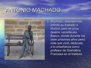 ANTONIO MACHADOANTONIO MACHADO
• Machado, desesperado,Machado, desesperado,
solicitó su traslado asolicitó su traslado a
Madrid, pero el únicoMadrid, pero el único
destino vacante eradestino vacante era
Baeza, donde durante losBaeza, donde durante los
siete próximos años penósiete próximos años penó
más que vivió, dedicadomás que vivió, dedicado
a la enseñanza comoa la enseñanza como
profesor de Gramáticaprofesor de Gramática
Francesa en el InstitutoFrancesa en el Instituto
 
