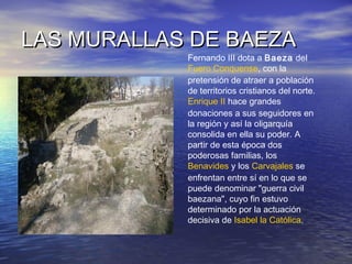 LAS MURALLAS DE BAEZALAS MURALLAS DE BAEZA
Fernando III dota a Baeza del
Fuero Conquense, con la
pretensión de atraer a población
de territorios cristianos del norte.
Enrique II hace grandes
donaciones a sus seguidores en
la región y así la oligarquía
consolida en ella su poder. A
partir de esta época dos
poderosas familias, los
Benavides y los Carvajales se
enfrentan entre sí en lo que se
puede denominar "guerra civil
baezana", cuyo fin estuvo
determinado por la actuación
decisiva de Isabel la Católica.
 
