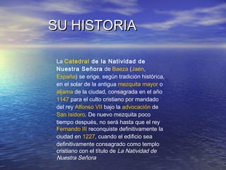 SU HISTORIASU HISTORIA
La Catedral de la Natividad de
Nuestra Señora de Baeza (Jaén,
España) se erige, según tradición histórica,
en el solar de la antigua mezquita mayor o
aljama de la ciudad, consagrada en el año
1147 para el culto cristiano por mandado
del rey Alfonso VII bajo la advocación de
San Isidoro. De nuevo mezquita poco
tiempo después, no será hasta que el rey
Fernando III reconquiste definitivamente la
ciudad en 1227, cuando el edificio sea
definitivamente consagrado como templo
cristiano con el título de La Natividad de
Nuestra Señora
 