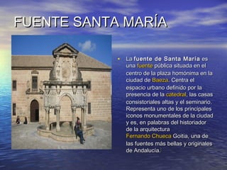 FUENTE SANTA MARÍAFUENTE SANTA MARÍA
• LaLa fuente de Santa Maríafuente de Santa María eses
unauna fuentefuente pública situada en elpública situada en el
centro de la plaza homónima en lacentro de la plaza homónima en la
ciudad deciudad de BaezaBaeza. Centra el. Centra el
espacio urbano definido por laespacio urbano definido por la
presencia de lapresencia de la catedralcatedral, las casas, las casas
consistoriales altas y el seminario.consistoriales altas y el seminario.
Representa uno de los principalesRepresenta uno de los principales
iconos monumentales de la ciudadiconos monumentales de la ciudad
y es, en palabras del historiadory es, en palabras del historiador
de la arquitecturade la arquitectura
Fernando ChuecaFernando Chueca GoitiaGoitia, una de, una de
las fuentes más bellas y originaleslas fuentes más bellas y originales
de Andalucía.de Andalucía.[[
 