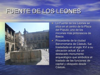 FUENTE DE LOS LEONESFUENTE DE LOS LEONES
• La Fuente de los Leones seLa Fuente de los Leones se
sitúa en el centro de la Plazasitúa en el centro de la Plaza
del Pópulo, uno de losdel Pópulo, uno de los
rincones más pintorescos derincones más pintorescos de
Baeza.Baeza.
• Procedente de la ciudadProcedente de la ciudad
iberorromana de Cástulo, fueiberorromana de Cástulo, fue
trasladada en el siglo XVI a sutrasladada en el siglo XVI a su
ubicación actual. Es unubicación actual. Es un
destacado monumentodestacado monumento
arqueológico que simboliza elarqueológico que simboliza el
traslado de las funciones detraslado de las funciones de
capital y obispado desdecapital y obispado desde
Cástulo.Cástulo.
 