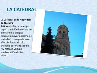 LA CATEDRAL
La Catedral de la Natividad
de Nuestra
Señora de Baeza, se erige,
según tradición histórica, en
el solar de la antigua
mezquita mayor o aljama de
la ciudad, consagrada en el
año 1147 para el culto
cristiano por mandado del
rey Alfonso VII bajo
la advocación de San
Isidoro.
 