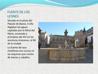 FUENTE DE LOS
LEONES
Situada en la plaza del
Pópulo de Baeza. A ella
llegaban las aguas
captadas por la Mina del
Moro, excavada a
principios del XVI en las
areniscas miocenas, al NE
de la ciudad.
La fuente de taza
mixtilínea con curvas en
las esquinas que consta
de leones y caballos.
 